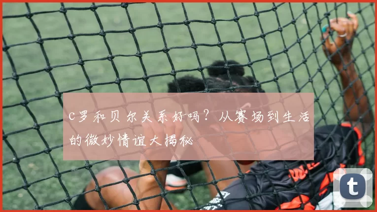 c罗和贝尔关系好吗？从赛场到生活的微妙情谊大揭秘