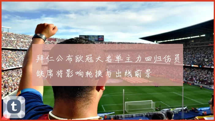 拜仁公布欧冠大名单主力回归伤员缺席将影响轮换与出线前景