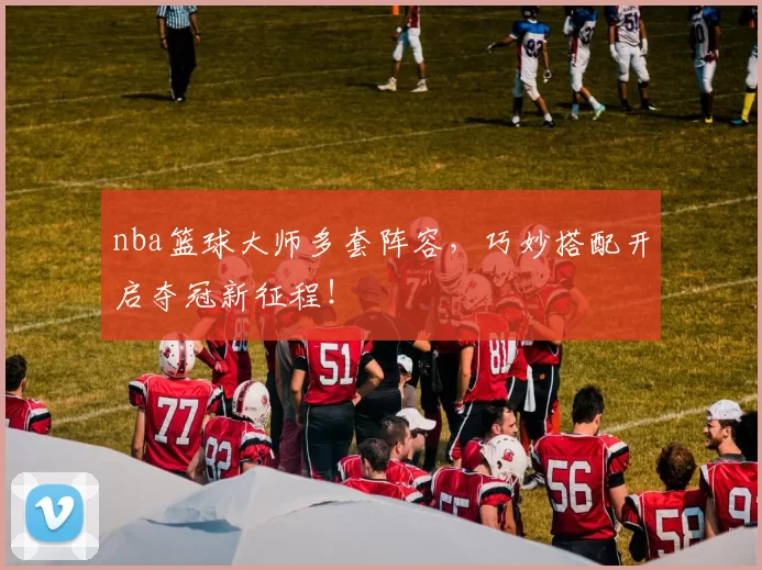 nba篮球大师多套阵容，巧妙搭配开启夺冠新征程！