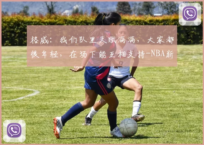 格威：我们队里天赋满满，大家都很年轻，在场下能互相支持-NBA新闻
