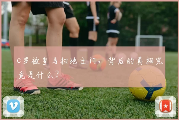 c罗被皇马扫地出门，背后的真相究竟是什么？