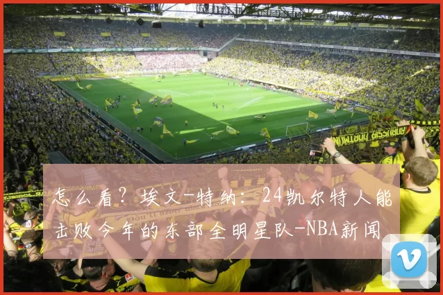 怎么看？埃文-特纳：24凯尔特人能击败今年的东部全明星队-NBA新闻