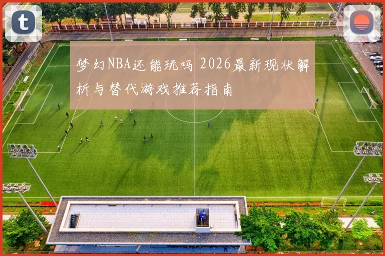 梦幻NBA还能玩吗 2026最新现状解析与替代游戏推荐指南