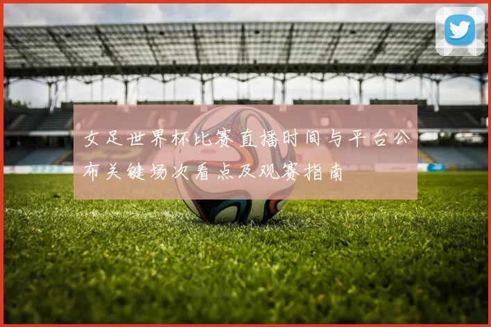 女足世界杯比赛直播时间与平台公布关键场次看点及观赛指南