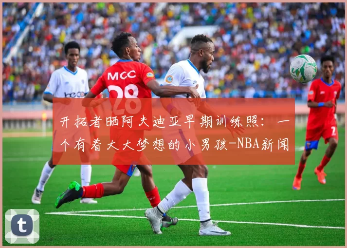 开拓者晒阿夫迪亚早期训练照：一个有着大大梦想的小男孩-NBA新闻