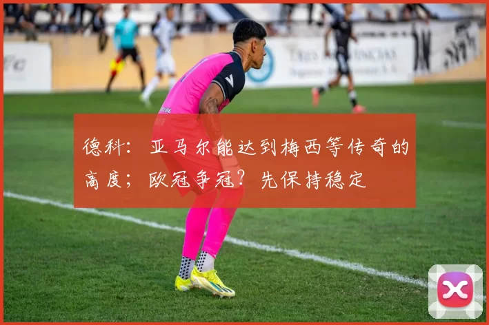 德科：亚马尔能达到梅西等传奇的高度；欧冠争冠？先保持稳定