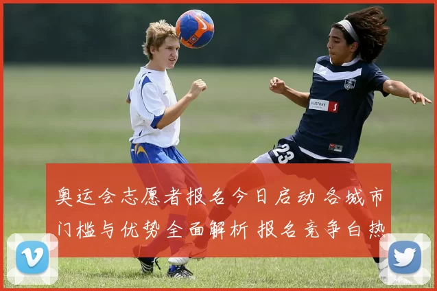 奥运会志愿者报名今日启动 各城市门槛与优势全面解析 报名竞争白热化