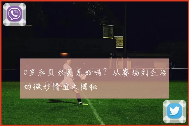 c罗和贝尔关系好吗?从赛场到生活的微妙情谊大揭秘