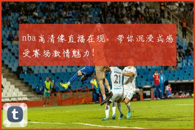 nba高清像直播在现，带你沉浸式感受赛场激情魅力！