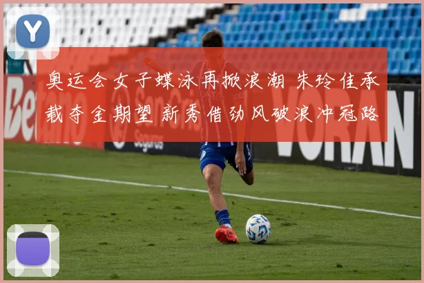 奥运会女子蝶泳再掀浪潮 朱玲佳承载夺金期望 新秀借劲风破浪冲冠路