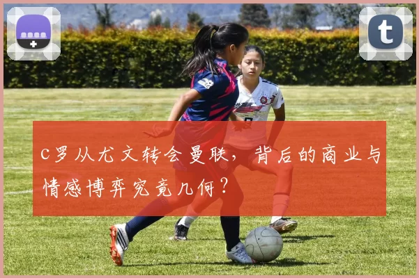 c罗从尤文转会曼联,背后的商业与情感博弈究竟几何?