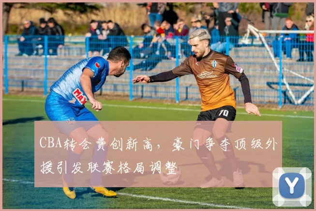 CBA转会费创新高，豪门争夺顶级外援引发联赛格局调整