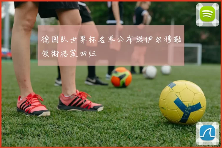 德国队世界杯名单公布诺伊尔穆勒领衔格策回归