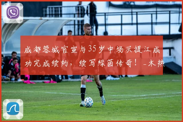 成都蓉城官宣与35岁中场买提江成功完成续约，续写绿茵传奇！_木热合买提江_比赛_球迷