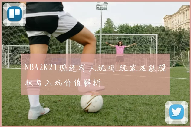 NBA2K21现还有人玩吗 玩家活跃现状与入坑价值解析