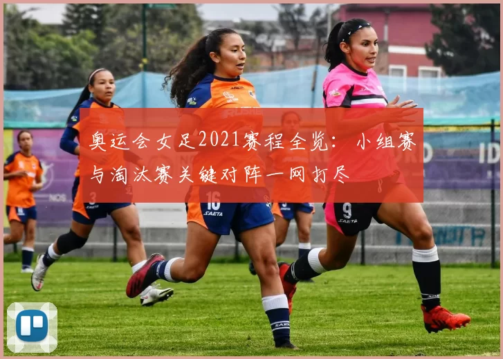 奥运会女足2021赛程全览：小组赛与淘汰赛关键对阵一网打尽