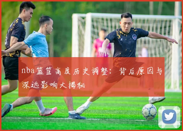 nba篮筐高度历史调整：背后原因与深远影响大揭秘