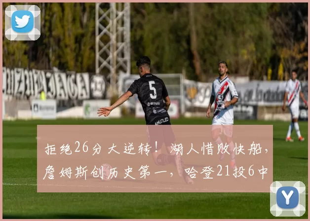 拒绝26分大逆转！湖人惜败快船，詹姆斯创历史第一，哈登21投6中