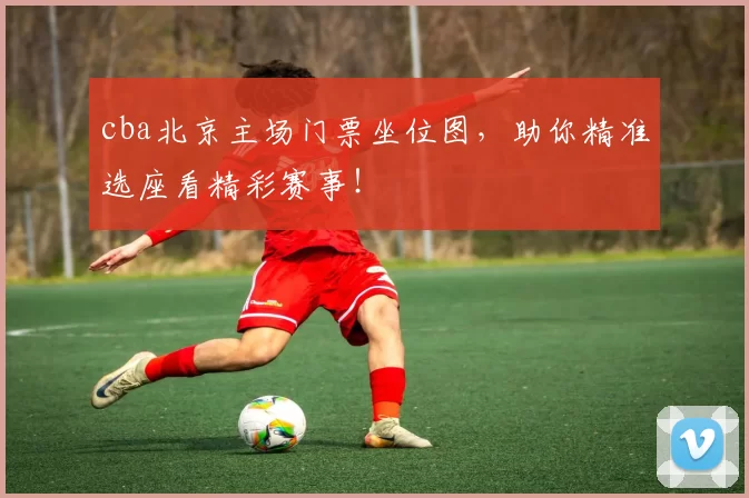 cba北京主场门票坐位图，助你精准选座看精彩赛事！