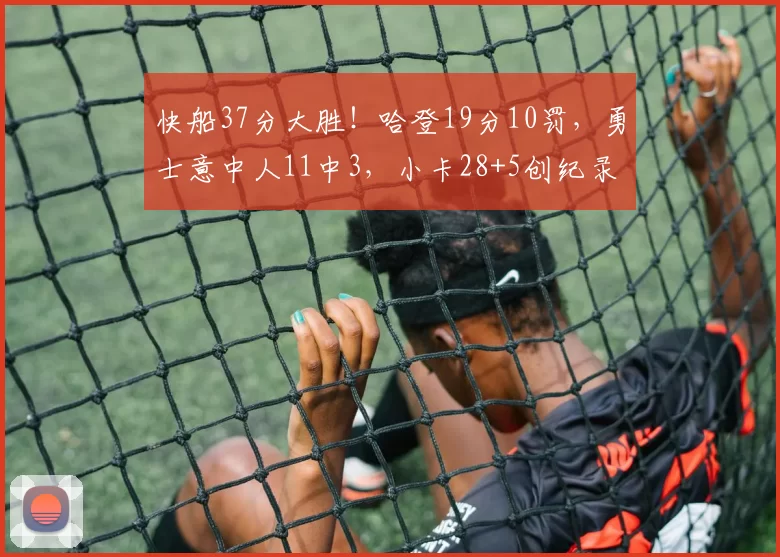 快船37分大胜！哈登19分10罚，勇士意中人11中3，小卡28+5创纪录