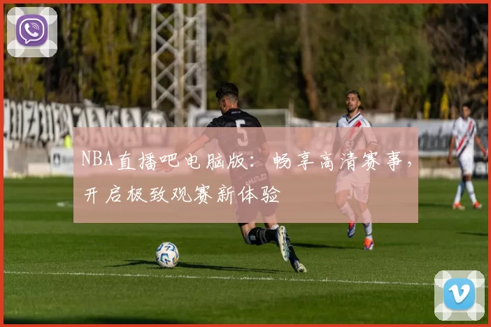 NBA直播吧电脑版：畅享高清赛事，开启极致观赛新体验