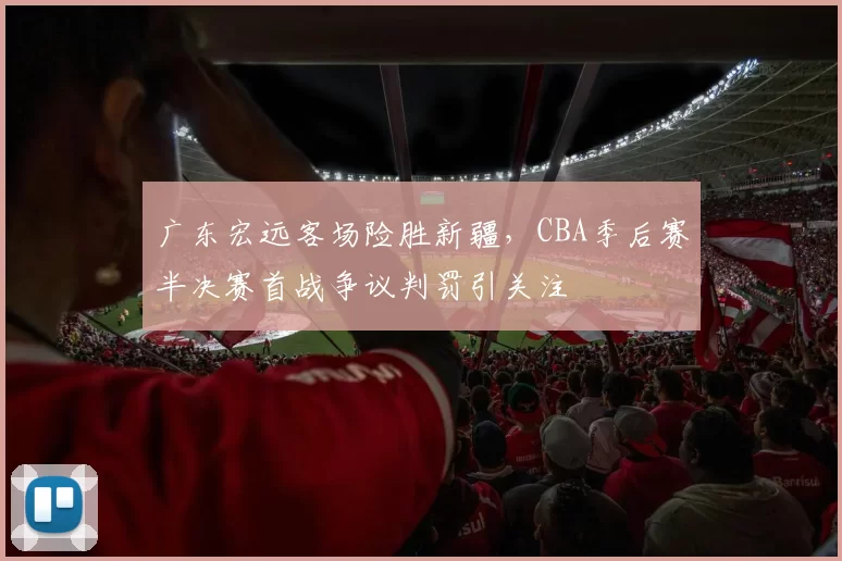 广东宏远客场险胜新疆，CBA季后赛半决赛首战争议判罚引关注