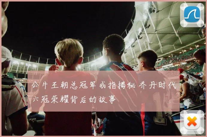 公牛王朝总冠军戒指揭秘 乔丹时代六冠荣耀背后的故事