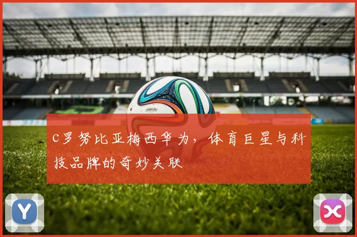 c罗努比亚梅西华为，体育巨星与科技品牌的奇妙关联