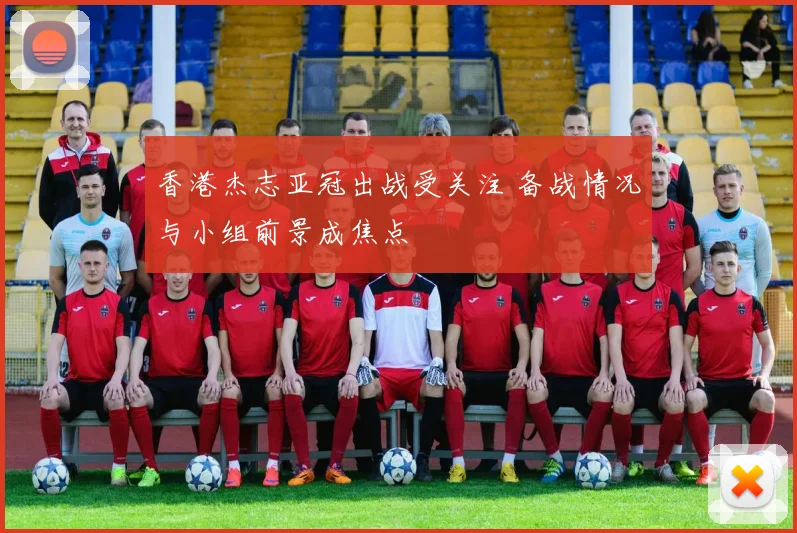 香港杰志亚冠出战受关注 备战情况与小组前景成焦点
