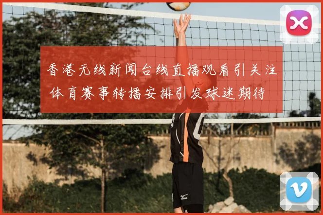 香港无线新闻台线直播观看引关注 体育赛事转播安排引发球迷期待