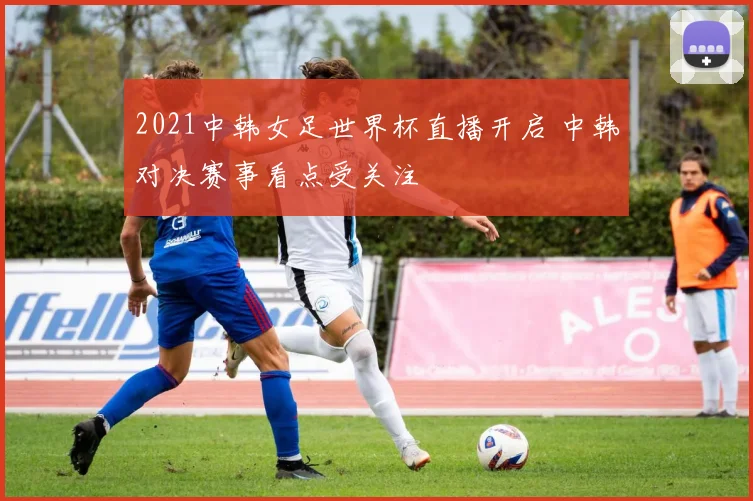 2021中韩女足世界杯直播开启 中韩对决赛事看点受关注