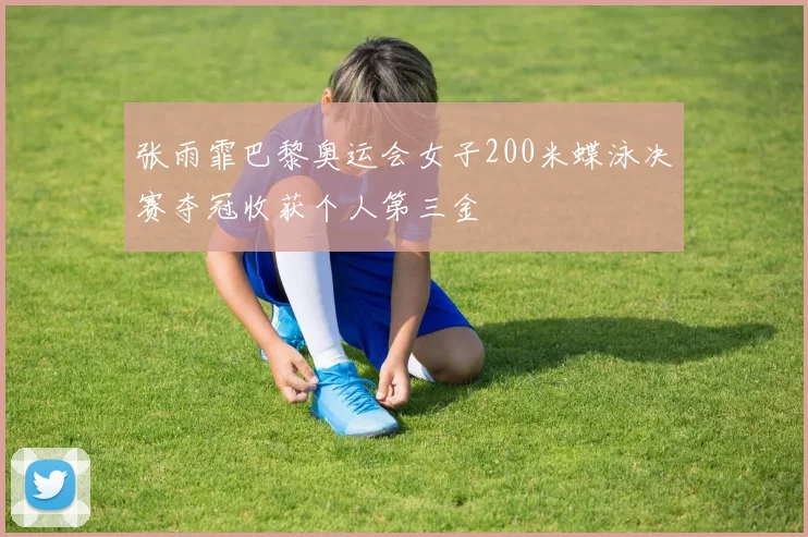 张雨霏巴黎奥运会女子200米蝶泳决赛夺冠收获个人第三金
